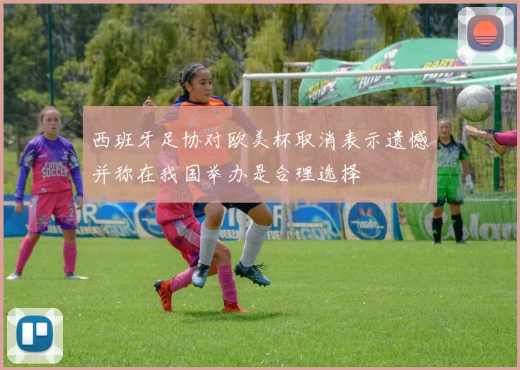 西班牙足协对欧美杯取消表示遗憾并称在我国举办是合理选择