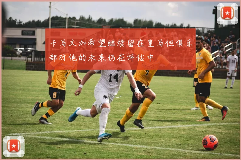 卡马文加希望继续留在皇马但俱乐部对他的未来仍在评估中