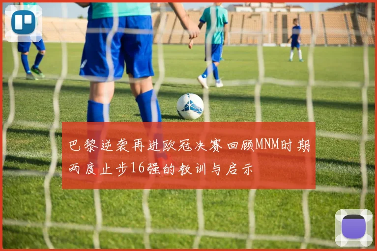 巴黎逆袭再进欧冠决赛回顾MNM时期两度止步16强的教训与启示