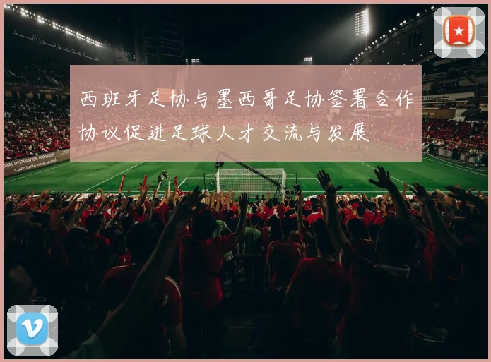 西班牙足协与墨西哥足协签署合作协议促进足球人才交流与发展