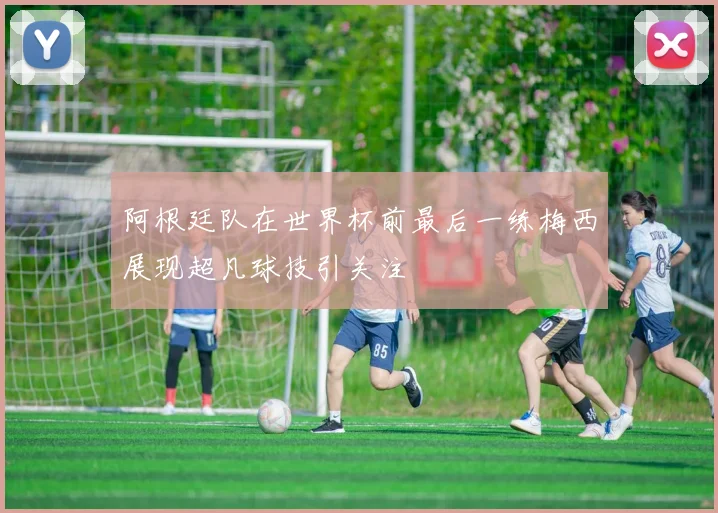 阿根廷队在世界杯前最后一练梅西展现超凡球技引关注