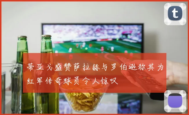蒂亚戈盛赞萨拉赫与罗伯逊称其为红军传奇球员令人惊叹
