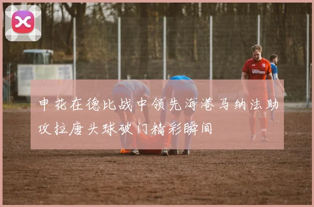 申花在德比战中领先海港马纳法助攻拉唐头球破门精彩瞬间