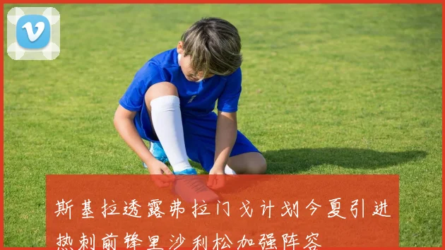 斯基拉透露弗拉门戈计划今夏引进热刺前锋里沙利松加强阵容