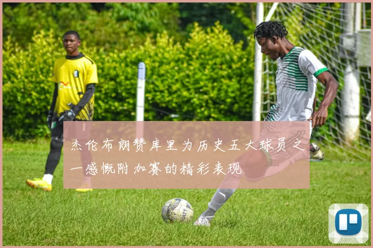 杰伦布朗赞库里为历史五大球员之一感慨附加赛的精彩表现