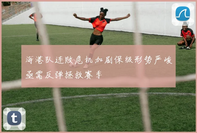 海港队连败危机加剧保级形势严峻亟需反弹拯救赛季