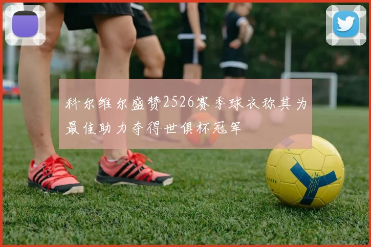 科尔维尔盛赞2526赛季球衣称其为最佳助力夺得世俱杯冠军