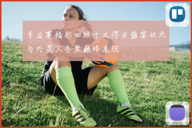 季后赛精彩回顾十大得分盛宴状元与外星人齐聚巅峰表现