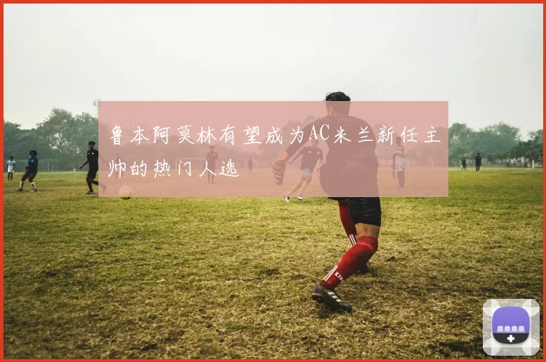 鲁本阿莫林有望成为AC米兰新任主帅的热门人选