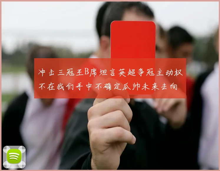 冲击三冠王B席坦言英超争冠主动权不在我们手中不确定瓜帅未来去向
