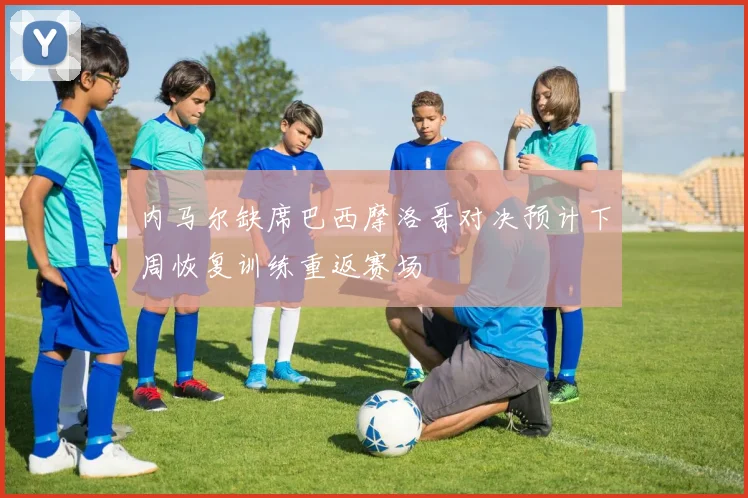 内马尔缺席巴西摩洛哥对决预计下周恢复训练重返赛场