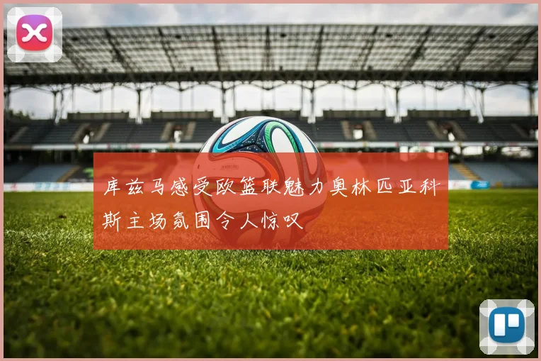 库兹马感受欧篮联魅力奥林匹亚科斯主场氛围令人惊叹
