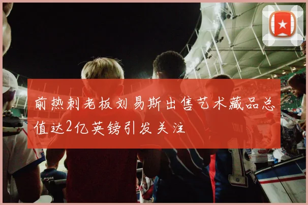 前热刺老板刘易斯出售艺术藏品总值达2亿英镑引发关注
