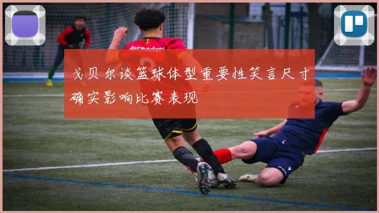 戈贝尔谈篮球体型重要性笑言尺寸确实影响比赛表现