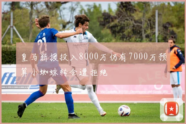 皇马新援投入8000万仍有7000万预算小蜘蛛转会遭拒绝