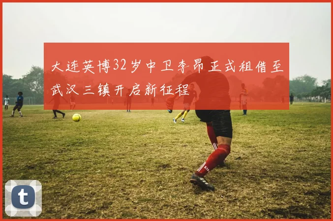 大连英博32岁中卫李昂正式租借至武汉三镇开启新征程