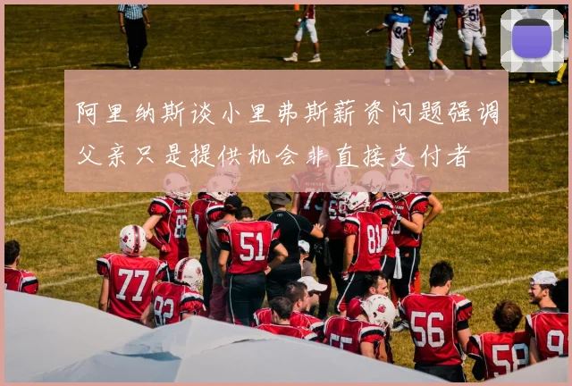 阿里纳斯谈小里弗斯薪资问题强调父亲只是提供机会非直接支付者