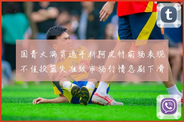 国青大满贯选手科阿皮特前场表现不佳投篮失准致市场行情急剧下滑